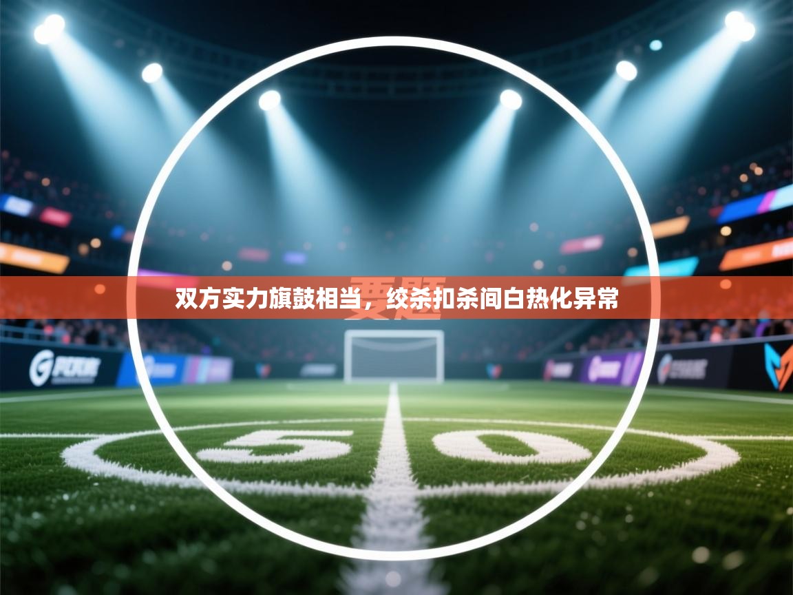 开云体育联赛专题页-双方实力旗鼓相当，绞杀扣杀间白热化异常  第2张