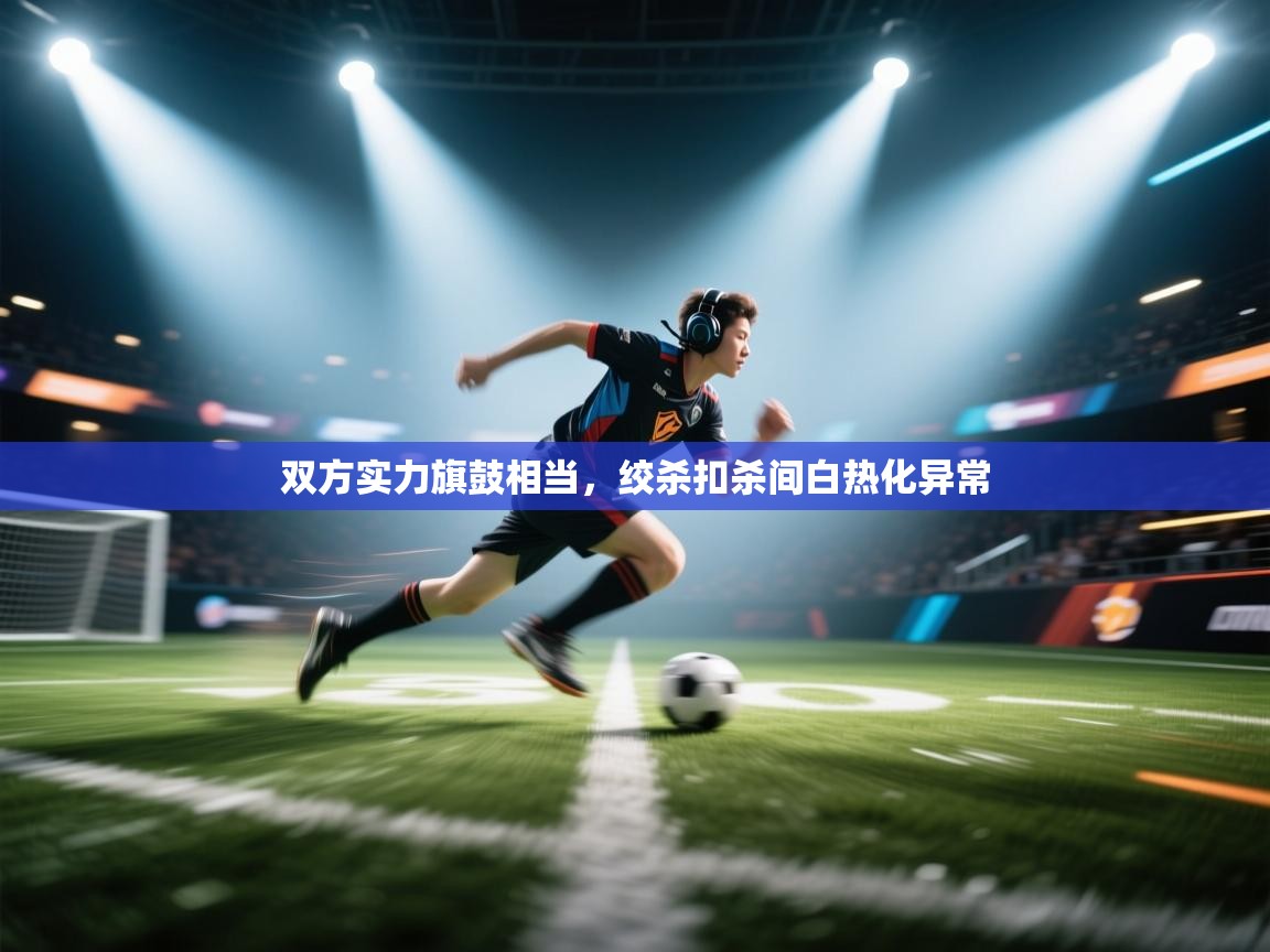 开云体育联赛专题页-双方实力旗鼓相当，绞杀扣杀间白热化异常  第4张