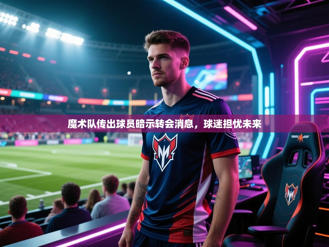 开云体育绑定手机指南-魔术队传出球员暗示转会消息，球迷担忧未来  第4张